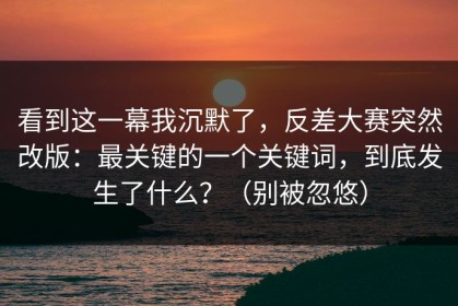 看到这一幕我沉默了，反差大赛突然改版：最关键的一个关键词，到底发生了什么？（别被忽悠）