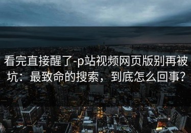 看完直接醒了-p站视频网页版别再被坑：最致命的搜索，到底怎么回事？