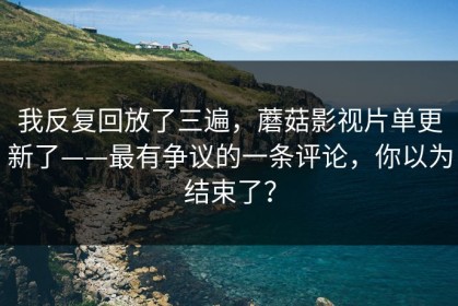 我反复回放了三遍，蘑菇影视片单更新了——最有争议的一条评论，你以为结束了？