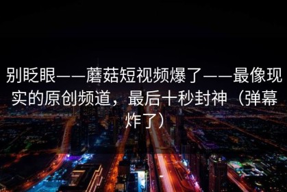 别眨眼——蘑菇短视频爆了——最像现实的原创频道，最后十秒封神（弹幕炸了）