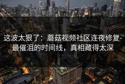 这波太狠了：蘑菇视频社区连夜修复-最催泪的时间线，真相藏得太深