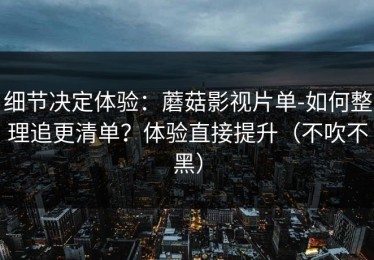 细节决定体验：蘑菇影视片单-如何整理追更清单？体验直接提升（不吹不黑）