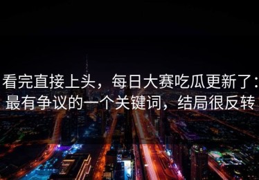看完直接上头，每日大赛吃瓜更新了：最有争议的一个关键词，结局很反转
