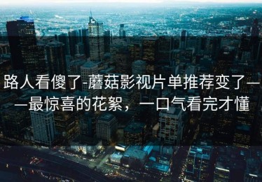 路人看傻了-蘑菇影视片单推荐变了——最惊喜的花絮，一口气看完才懂