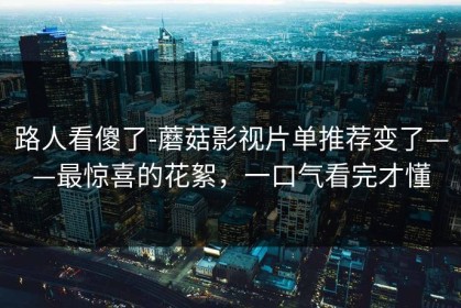 路人看傻了-蘑菇影视片单推荐变了——最惊喜的花絮，一口气看完才懂