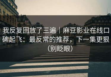 我反复回放了三遍｜麻豆影业在线口碑起飞：最反常的推荐，下一集更狠（别眨眼）