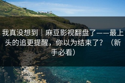 我真没想到｜麻豆影视翻盘了——最上头的追更提醒，你以为结束了？（新手必看）