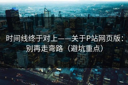 时间线终于对上——关于P站网页版：别再走弯路（避坑重点）