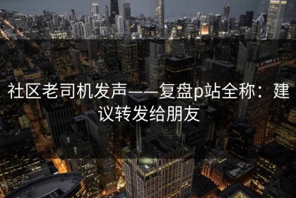 社区老司机发声——复盘p站全称：建议转发给朋友