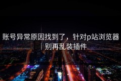账号异常原因找到了，针对p站浏览器｜别再乱装插件