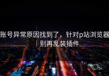 账号异常原因找到了，针对p站浏览器｜别再乱装插件