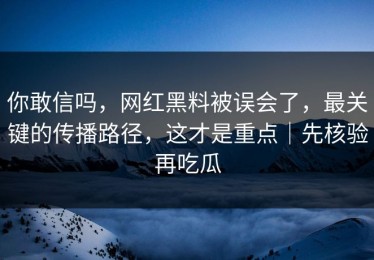 你敢信吗，网红黑料被误会了，最关键的传播路径，这才是重点｜先核验再吃瓜