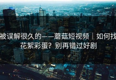 被误解很久的——蘑菇短视频｜如何找花絮彩蛋？别再错过好剧