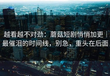 越看越不对劲：蘑菇短剧悄悄加更｜最催泪的时间线，别急，重头在后面