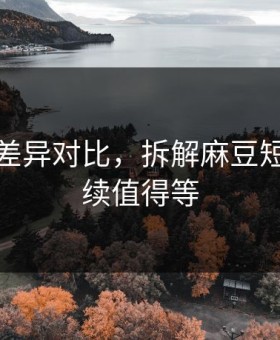 剪辑版差异对比，拆解麻豆短剧：后续值得等
