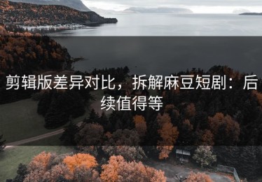 剪辑版差异对比，拆解麻豆短剧：后续值得等