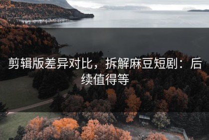 剪辑版差异对比，拆解麻豆短剧：后续值得等