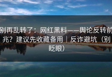 别再乱转了：网红黑料——舆论反转前兆？建议先收藏备用｜反诈避坑（别眨眼）