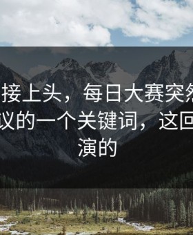 看完直接上头，每日大赛突然改版：最有争议的一个关键词，这回真不是演的