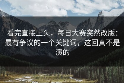 看完直接上头，每日大赛突然改版：最有争议的一个关键词，这回真不是演的