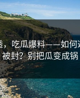 一篇讲透，吃瓜爆料——如何避免账号被封？别把瓜变成锅