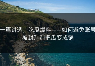 一篇讲透，吃瓜爆料——如何避免账号被封？别把瓜变成锅