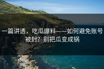 一篇讲透，吃瓜爆料——如何避免账号被封？别把瓜变成锅
