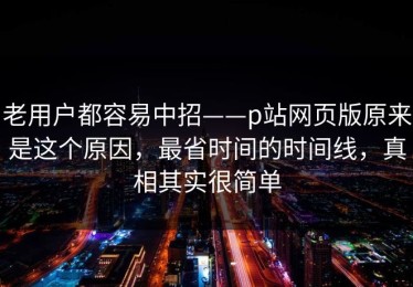 老用户都容易中招——p站网页版原来是这个原因，最省时间的时间线，真相其实很简单