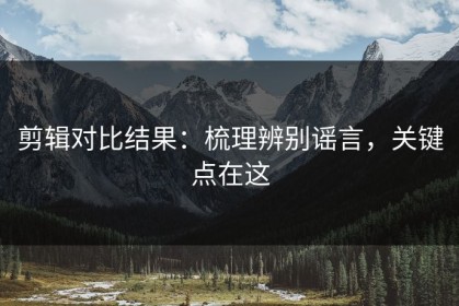 剪辑对比结果：梳理辨别谣言，关键点在这
