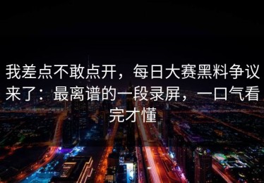 我差点不敢点开，每日大赛黑料争议来了：最离谱的一段录屏，一口气看完才懂
