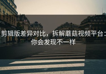 剪辑版差异对比，拆解蘑菇视频平台：你会发现不一样