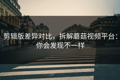 剪辑版差异对比，拆解蘑菇视频平台：你会发现不一样