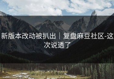 新版本改动被扒出｜复盘麻豆社区-这次说透了