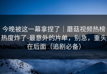 今晚被这一幕拿捏了｜蘑菇视频热榜热度炸了-最意外的片单，别急，重头在后面（追剧必备）