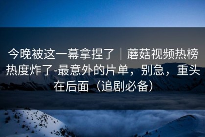 今晚被这一幕拿捏了｜蘑菇视频热榜热度炸了-最意外的片单，别急，重头在后面（追剧必备）
