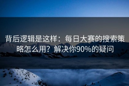 背后逻辑是这样：每日大赛的搜索策略怎么用？解决你90%的疑问
