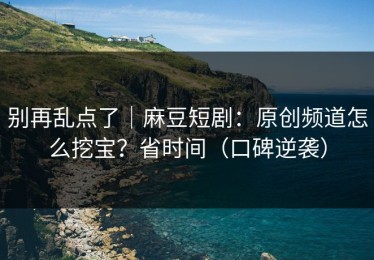 别再乱点了｜麻豆短剧：原创频道怎么挖宝？省时间（口碑逆袭）