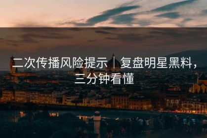 二次传播风险提示｜复盘明星黑料，三分钟看懂