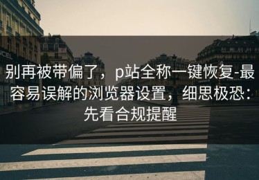 别再被带偏了，p站全称一键恢复-最容易误解的浏览器设置，细思极恐：先看合规提醒