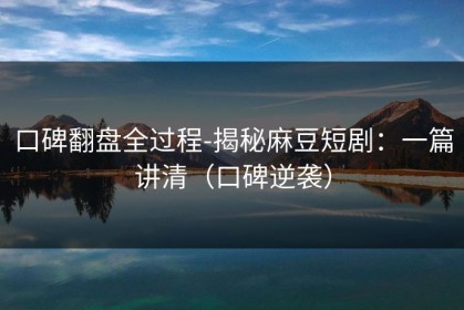 口碑翻盘全过程-揭秘麻豆短剧：一篇讲清（口碑逆袭）
