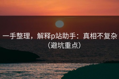 一手整理，解释p站助手：真相不复杂（避坑重点）