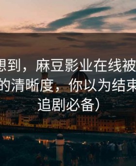 我真没想到，麻豆影业在线被低估了｜最催泪的清晰度，你以为结束了？（追剧必备）