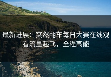 最新进展：突然翻车每日大赛在线观看流量起飞，全程高能