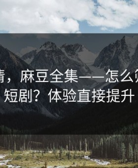 从零讲清，麻豆全集——怎么筛选国产短剧？体验直接提升