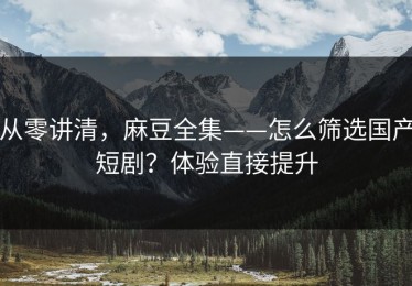 从零讲清，麻豆全集——怎么筛选国产短剧？体验直接提升