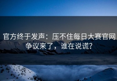 官方终于发声：压不住每日大赛官网争议来了，谁在说谎？