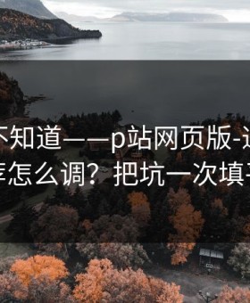 很多人不知道——p站网页版-通知与推荐怎么调？把坑一次填平