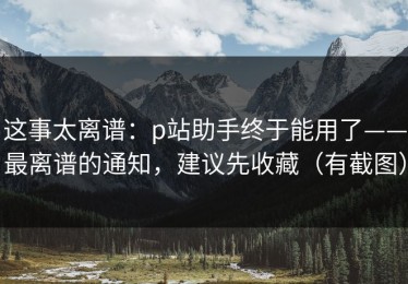 这事太离谱：p站助手终于能用了——最离谱的通知，建议先收藏（有截图）