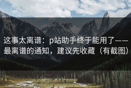 这事太离谱：p站助手终于能用了——最离谱的通知，建议先收藏（有截图）