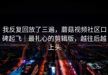 我反复回放了三遍，蘑菇视频社区口碑起飞｜最扎心的剪辑版，越往后越上头